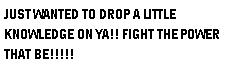 Text Box: JUST WANTED TO DROP A LITTLE KNOWLEDGE ON YA!! FIGHT THE POWER THAT BE!!!!!