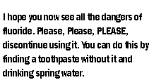 Text Box: I hope you now see all the dangers of fluoride. Please, Please, PLEASE, discontinue using it. You can do this by finding a toothpaste without it and drinking spring water.