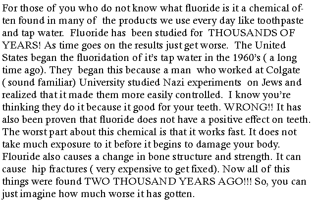 Text Box: For those of you who do not know what fluoride is it a chemical often found in many of  the products we use every day like toothpaste and tap water.  Fluoride has  been studied for  THOUSANDS OF YEARS! As time goes on the results just get worse.  The United States began the fluoridation of its tap water in the 1960s ( a long time ago). They  began this because a man  who worked at Colgate( sound familiar) University studied Nazi experiments  on Jews and realized that it made them more easily controlled.  I know youre thinking they do it because it good for your teeth. WRONG!! It has also been proven that fluoride does not have a positive effect on teeth.  The worst part about this chemical is that it works fast. It does not take much exposure to it before it begins to damage your body. Flouride also causes a change in bone structure and strength. It can cause  hip fractures ( very expensive to get fixed). Now all of this things were found TWO THOUSAND YEARS AGO!!! So, you can just imagine how much worse it has gotten. 